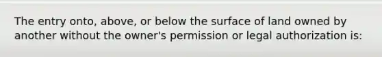 The entry onto, above, or below the surface of land owned by another without the owner's permission or legal authorization is: