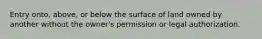 Entry onto, above, or below the surface of land owned by another without the owner's permission or legal authorization.