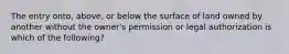 The entry onto, above, or below the surface of land owned by another without the owner's permission or legal authorization is which of the following?