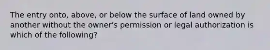 The entry onto, above, or below the surface of land owned by another without the owner's permission or legal authorization is which of the following?