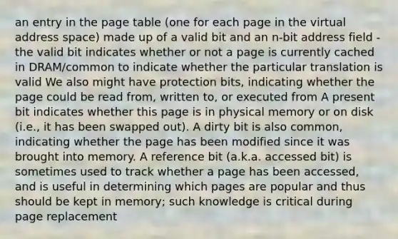 an entry in the page table (one for each page in the virtual address space) made up of a valid bit and an n-bit address field - the valid bit indicates whether or not a page is currently cached in DRAM/common to indicate whether the particular translation is valid We also might have protection bits, indicating whether the page could be read from, written to, or executed from A present bit indicates whether this page is in physical memory or on disk (i.e., it has been swapped out). A dirty bit is also common, indicating whether the page has been modified since it was brought into memory. A reference bit (a.k.a. accessed bit) is sometimes used to track whether a page has been accessed, and is useful in determining which pages are popular and thus should be kept in memory; such knowledge is critical during page replacement