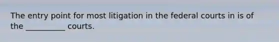 The entry point for most litigation in the federal courts in is of the __________ courts.