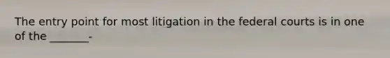 The entry point for most litigation in the federal courts is in one of the _______-