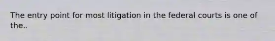 The entry point for most litigation in the federal courts is one of the..