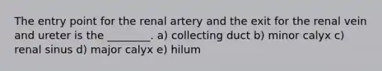 The entry point for the renal artery and the exit for the renal vein and ureter is the ________. a) collecting duct b) minor calyx c) renal sinus d) major calyx e) hilum