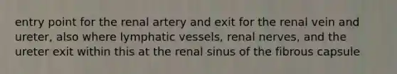 entry point for the renal artery and exit for the renal vein and ureter, also where lymphatic vessels, renal nerves, and the ureter exit within this at the renal sinus of the fibrous capsule