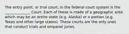 The entry point, or trial court, in the federal court system is the ______________ Court. Each of these is made of a geographic area which may be an entire state (e.g. Alaska) or a portion (e.g. Texas and other large states). These courts are the only ones that conduct trials and empanel juries.