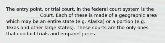 The entry point, or trial court, in the federal court system is the ______________ Court. Each of these is made of a geographic area which may be an entire state (e.g. Alaska) or a portion (e.g. Texas and other large states). These courts are the only ones that conduct trials and empanel juries.