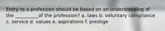 Entry to a profession should be based on an understanding of the __________of the profession? a. laws b. voluntary compliance c. service d. values e. aspirations f. prestige