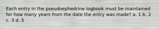 Each entry in the pseudoephedrine logbook must be maintained for how many years from the date the entry was made? a. 1 b. 2 c. 3 d. 5