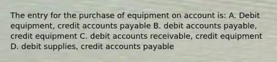 The entry for the purchase of equipment on account is: A. Debit equipment, credit accounts payable B. debit accounts payable, credit equipment C. debit accounts receivable, credit equipment D. debit supplies, credit accounts payable