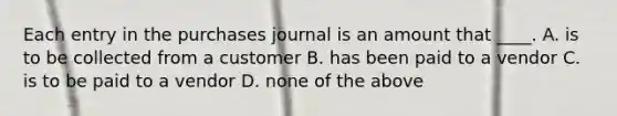 Each entry in the purchases journal is an amount that ____. A. is to be collected from a customer B. has been paid to a vendor C. is to be paid to a vendor D. none of the above