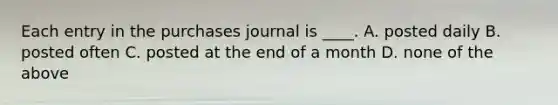 Each entry in the purchases journal is ____. A. posted daily B. posted often C. posted at the end of a month D. none of the above