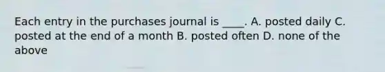 Each entry in the purchases journal is ____. A. posted daily C. posted at the end of a month B. posted often D. none of the above