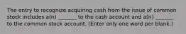 The entry to recognize acquiring cash from the issue of common stock includes a(n) _______ to the cash account and a(n) _______ to the common stock account. (Enter only one word per blank.)