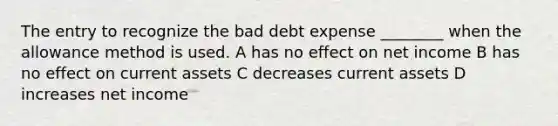 The entry to recognize the bad debt expense ________ when the allowance method is used. A has no effect on net income B has no effect on current assets C decreases current assets D increases net income