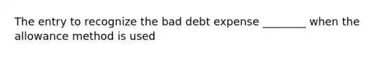 The entry to recognize the bad debt expense ________ when the allowance method is used