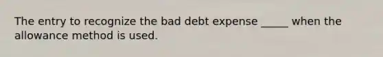 The entry to recognize the bad debt expense _____ when the allowance method is used.