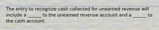 The entry to recognize cash collected for unearned revenue will include a ______ to the unearned revenue account and a ______ to the cash account.