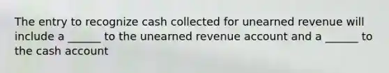 The entry to recognize cash collected for unearned revenue will include a ______ to the unearned revenue account and a ______ to the cash account