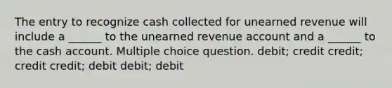 The entry to recognize cash collected for unearned revenue will include a ______ to the unearned revenue account and a ______ to the cash account. Multiple choice question. debit; credit credit; credit credit; debit debit; debit