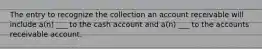 The entry to recognize the collection an account receivable will include a(n) ___ to the cash account and a(n) ___ to the accounts receivable account.