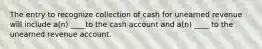 The entry to recognize collection of cash for unearned revenue will include a(n) ____to the cash account and a(n) ____ to the unearned revenue account.