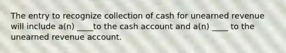 The entry to recognize collection of cash for unearned revenue will include a(n) ____to the cash account and a(n) ____ to the unearned revenue account.