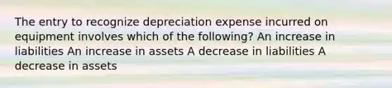 The entry to recognize depreciation expense incurred on equipment involves which of the following? An increase in liabilities An increase in assets A decrease in liabilities A decrease in assets