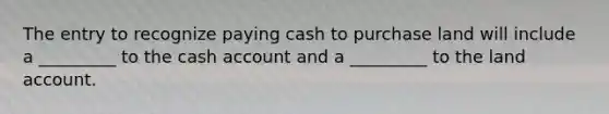 The entry to recognize paying cash to purchase land will include a _________ to the cash account and a _________ to the land account.