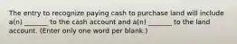 The entry to recognize paying cash to purchase land will include a(n) _______ to the cash account and a(n) _______ to the land account. (Enter only one word per blank.)