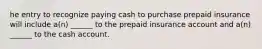 he entry to recognize paying cash to purchase prepaid insurance will include a(n) ______ to the prepaid insurance account and a(n) ______ to the cash account.