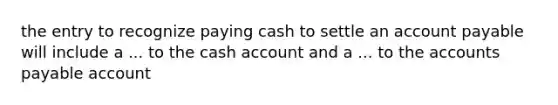 the entry to recognize paying cash to settle an account payable will include a ... to the cash account and a ... to the accounts payable account