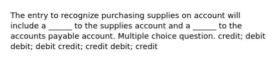 The entry to recognize purchasing supplies on account will include a ______ to the supplies account and a ______ to the accounts payable account. Multiple choice question. credit; debit debit; debit credit; credit debit; credit