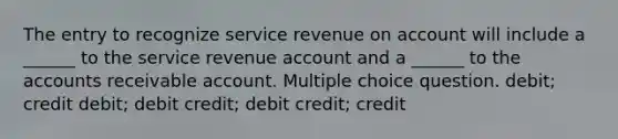 The entry to recognize service revenue on account will include a ______ to the service revenue account and a ______ to the accounts receivable account. Multiple choice question. debit; credit debit; debit credit; debit credit; credit