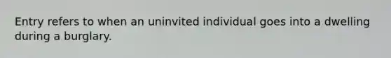 Entry refers to when an uninvited individual goes into a dwelling during a burglary.