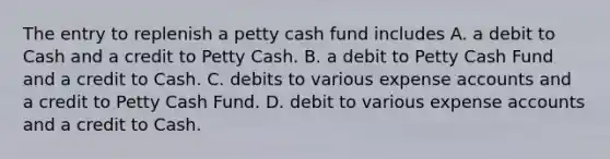 The entry to replenish a petty cash fund includes A. a debit to Cash and a credit to Petty Cash. B. a debit to Petty Cash Fund and a credit to Cash. C. debits to various expense accounts and a credit to Petty Cash Fund. D. debit to various expense accounts and a credit to Cash.