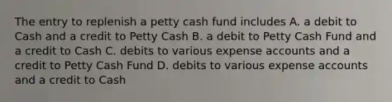 The entry to replenish a petty cash fund includes A. a debit to Cash and a credit to Petty Cash B. a debit to Petty Cash Fund and a credit to Cash C. debits to various expense accounts and a credit to Petty Cash Fund D. debits to various expense accounts and a credit to Cash