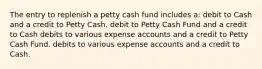 The entry to replenish a petty cash fund includes a: debit to Cash and a credit to Petty Cash. debit to Petty Cash Fund and a credit to Cash debits to various expense accounts and a credit to Petty Cash Fund. debits to various expense accounts and a credit to Cash.