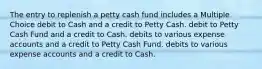 The entry to replenish a petty cash fund includes a Multiple Choice debit to Cash and a credit to Petty Cash. debit to Petty Cash Fund and a credit to Cash. debits to various expense accounts and a credit to Petty Cash Fund. debits to various expense accounts and a credit to Cash.