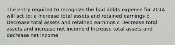 The entry required to recognize the bad debts expense for 2014 will act to: a Increase total assets and retained earnings b Decrease total assets and retained earnings c Decrease total assets and increase net income d Increase total assets and decrease net income