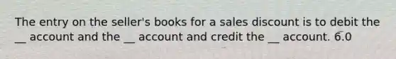 The entry on the seller's books for a sales discount is to debit the __ account and the __ account and credit the __ account. 6.0