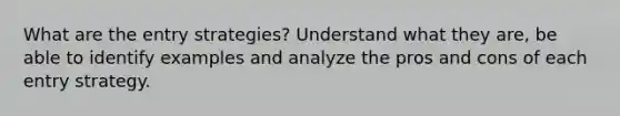 What are the entry strategies? Understand what they are, be able to identify examples and analyze the pros and cons of each entry strategy.