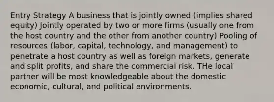 Entry Strategy A business that is jointly owned (implies shared equity) Jointly operated by two or more firms (usually one from the host country and the other from another country) Pooling of resources (labor, capital, technology, and management) to penetrate a host country as well as foreign markets, generate and split profits, and share the commercial risk. THe local partner will be most knowledgeable about the domestic economic, cultural, and political environments.