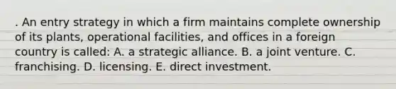 . An entry strategy in which a firm maintains complete ownership of its plants, operational facilities, and offices in a foreign country is called: A. a strategic alliance. B. a joint venture. C. franchising. D. licensing. E. direct investment.