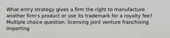 What entry strategy gives a firm the right to manufacture another firm's product or use its trademark for a royalty fee? Multiple choice question. licensing joint venture franchising importing