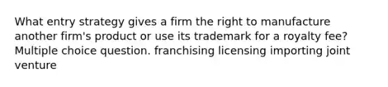 What entry strategy gives a firm the right to manufacture another firm's product or use its trademark for a royalty fee? Multiple choice question. franchising licensing importing joint venture