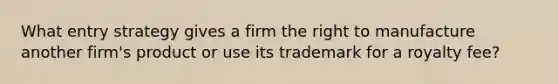 What entry strategy gives a firm the right to manufacture another firm's product or use its trademark for a royalty fee?