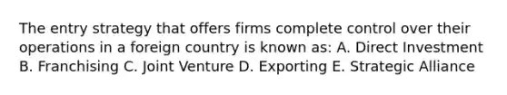 The entry strategy that offers firms complete control over their operations in a foreign country is known as: A. Direct Investment B. Franchising C. Joint Venture D. Exporting E. Strategic Alliance