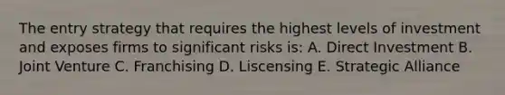 The entry strategy that requires the highest levels of investment and exposes firms to significant risks is: A. Direct Investment B. Joint Venture C. Franchising D. Liscensing E. Strategic Alliance